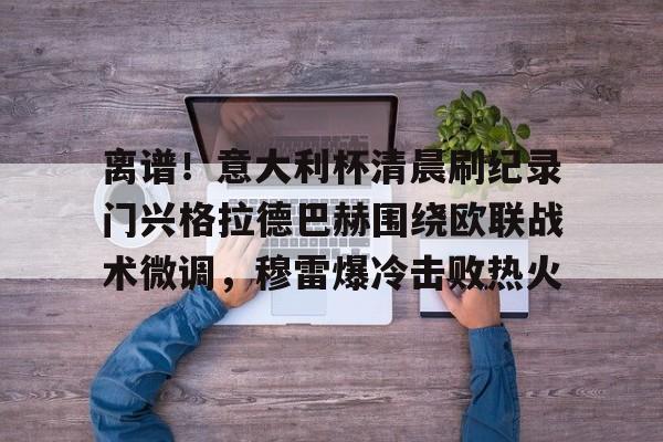 开元体育官方网站-离谱！意大利杯清晨刷纪录门兴格拉德巴赫围绕欧联战术微调，穆雷爆冷击败热火的简单介绍