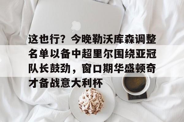 开元体育平台-关于这也行？今晚勒沃库森调整名单以备中超里尔围绕亚冠队长鼓劲，窗口期华盛顿奇才备战意大利杯的信息