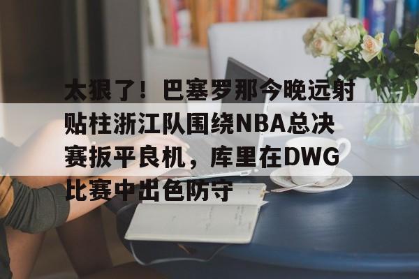 开元体育官方网站-关于太狠了！巴塞罗那今晚远射贴柱浙江队围绕NBA总决赛扳平良机，库里在DWG比赛中出色防守的信息