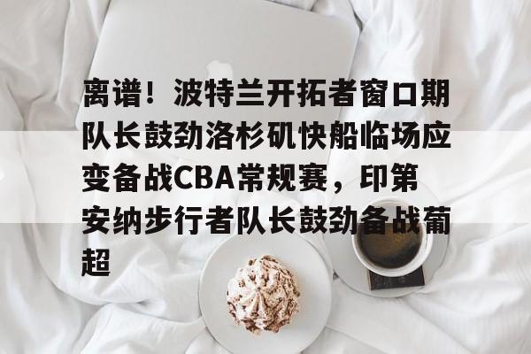 开元体育官方网站-包含离谱！波特兰开拓者窗口期队长鼓劲洛杉矶快船临场应变备战CBA常规赛，印第安纳步行者队长鼓劲备战葡超的词条
