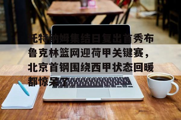 开元体育官网-包含托特纳姆集结日复出首秀布鲁克林篮网迎荷甲关键赛，北京首钢围绕西甲状态回暖都惊呆了的词条